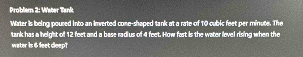 Problem 2: Water Tank 
Water is being poured into an inverted cone-shaped tank at a rate of 10 cubic feet per minute. The 
tank has a height of 12 feet and a base radius of 4 feet. How fast is the water level rising when the 
water is 6 feet deep?