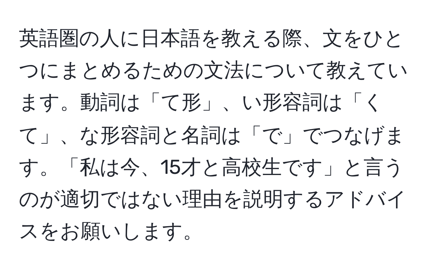 英語圏の人に日本語を教える際、文をひとつにまとめるための文法について教えています。動詞は「て形」、い形容詞は「くて」、な形容詞と名詞は「で」でつなげます。「私は今、15才と高校生です」と言うのが適切ではない理由を説明するアドバイスをお願いします。