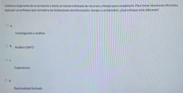 Usted es el gerente de un proyecto y tiene un número limitado de recursos y tiempo para completarlo. Para tomar decisiones eficientes,
opta por un enfoque que considera las limitaciones de información, tiempo y certidumbre. ¿Qué enfoque está utilizando?
a.
Investigación y análisis
b. Análisis DAFO
C.
Experiencia
d.
Racionalidad limitada