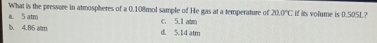 What is the pressure in atmospheres of a 0.108mol sample of He gas at a temperature of 20.0°C if its volume is 0.505L?
a. 5 atm c. 5.1 atm
b. 4.86 atm d. 5.14 atm