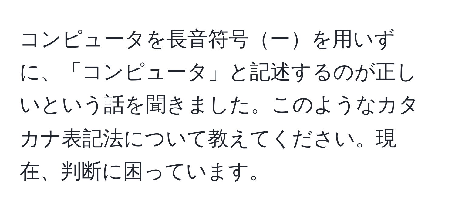 コンピュータを長音符号ーを用いずに、「コンピュータ」と記述するのが正しいという話を聞きました。このようなカタカナ表記法について教えてください。現在、判断に困っています。