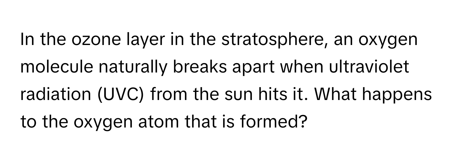 In the ozone layer in the stratosphere, an oxygen molecule naturally breaks apart when ultraviolet radiation (UVC) from the sun hits it. What happens to the oxygen atom that is formed?