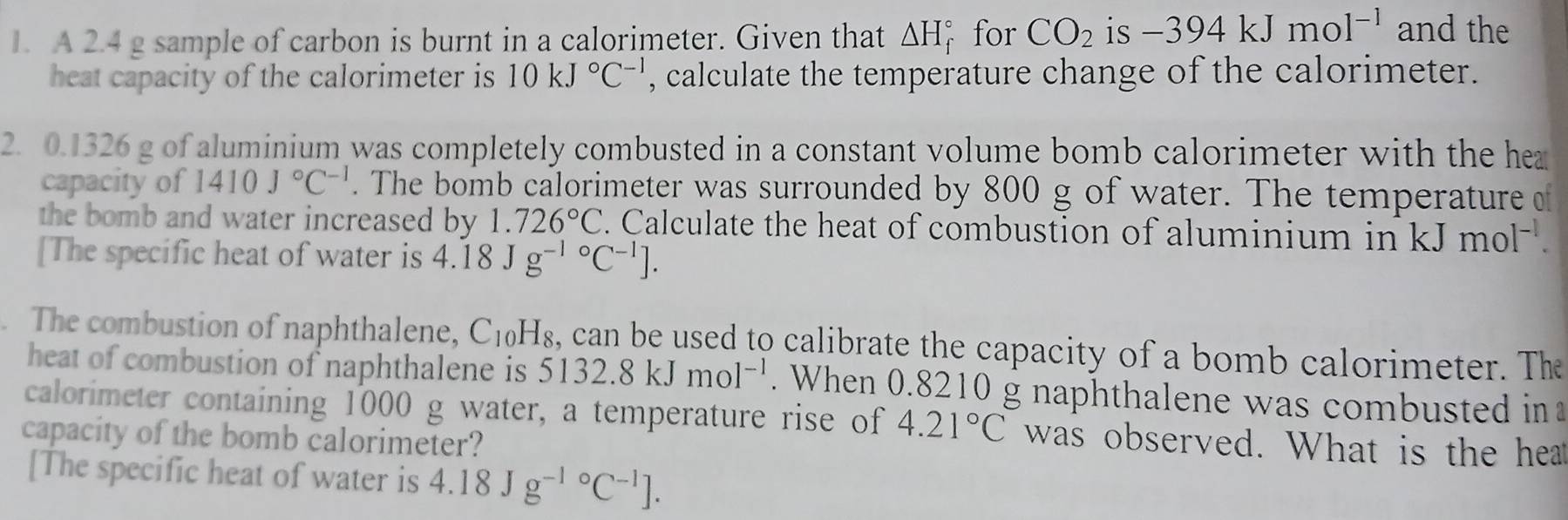 A 2.4 g sample of carbon is burnt in a calorimeter. Given that △ H_f^((circ) for CO_2) is -394kJmol^(-1) and the 
heat capacity of the calorimeter is 10kJ°C^(-1) , calculate the temperature change of the calorimeter. 
2. 0.1326 g of aluminium was completely combusted in a constant volume bomb calorimeter with the hea 
capacity of 1410J°C^(-1). The bomb calorimeter was surrounded by 800 g of water. The temperature o 
the bomb and water increased by 1.726°C. Calculate the heat of combustion of aluminium in kJmol^(-1). 
[The specific heat of water is 4.18Jg^((-1)°C^-1)]. 
The combustion of naphthalene, C_10H_8 , can be used to calibrate the capacity of a bomb calorimeter. The 
heat of combustion of naphthalene is 5132.8kJmol^(-1). When 0.8210 g naphthalene was combusted in 
calorimeter containing 1000 g water, a temperature rise of 4.21°C was observed. What is the hear 
capacity of the bomb calorimeter? 
[The specific heat of water is 4.18Jg^((-1)°C^-1)].