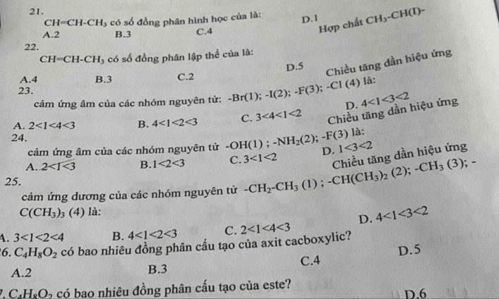 CH=CH-CH_3 có số đồng phân hình học của là: D. 1 CH_3-CH(I)-
A. 2 B. 3 C. 4
Hợp chất
22.
CH=CH-CH_3 có số đồng phân lập thể của là:
A. 4 B. 3 C. 2 D. 5
Chiều tăng dần hiệu ứng
là:
23. -Br(1); -I(2); -F(3); -CI(4) D.
cảm ứng âm của các nhóm nguyên tử:
A. 2<1<4<3</tex> B. 4<1<2<3</tex> C. 3<4<1<2</tex> Chiều tăng dần hiệu ứng 4<1<3<2</tex> 
24.
cảm ứng âm của các nhóm nguyên tử -OH(1); -NH_2(2); -F(3) là:
Chiều tăng dần hiệu ứng
A. 2<1<3 B. 1<2<3 C. 3<1<2 D. 1<3<2
25.
cảm ứng dương của các nhóm nguyên tử -CH_2-CH_3(1); -CH(CH_3)_2 ( 2); -CH_3(3); -
C(CH_3)_3 (4) là:
D. 4<1<3<2</tex>
A. 3<1<2<4</tex> B. 4<1<2<3</tex> C.
6. C_4H_8O_2 có bao nhiêu đồng phân cấu tạo của axit cacboxylic? 2<1<4<3</tex>
A. 2 B. 3 C. 4 D. 5
7 C_4H_8O 5 có bao nhiêu đồng phân cấu tạo của este? D. 6