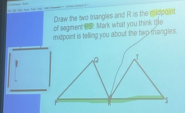 ActivInspire - Studio 
File Edit View Insert Tools Help Unit 2 Geametry® # Portfolios Notebook CE=
Draw the two triangles and R is the midpoint 
of segment PS. Mark what you think the 
midpoint is telling you about the two triangles.