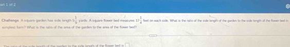 at 1 of 2 
Challenge. A square garden has side length 5 1/9  yards. A square flower bed measures 17 1/4  feet on each side. What is the ratio of the side length of the garden to the side length of the flower bed in 
simplest form? What is the ratio o the area of the garden to the area of the flower bed? 
n o th od the nooden to the side lanoth of the frsser he is