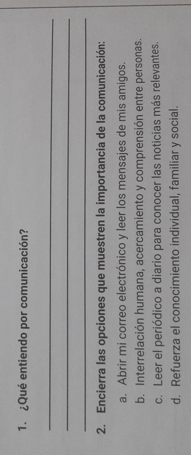 ¿Qué entiendo por comunicación?
_
_
_
2. Encierra las opciones que muestren la importancia de la comunicación:
a. Abrir mi correo electrónico y leer los mensajes de mis amigos.
b. Interrelación humana, acercamiento y comprensión entre personas.
c. Leer el periódico a diario para conocer las noticias más relevantes.
d. Refuerza el conocimiento individual, familiar y social.