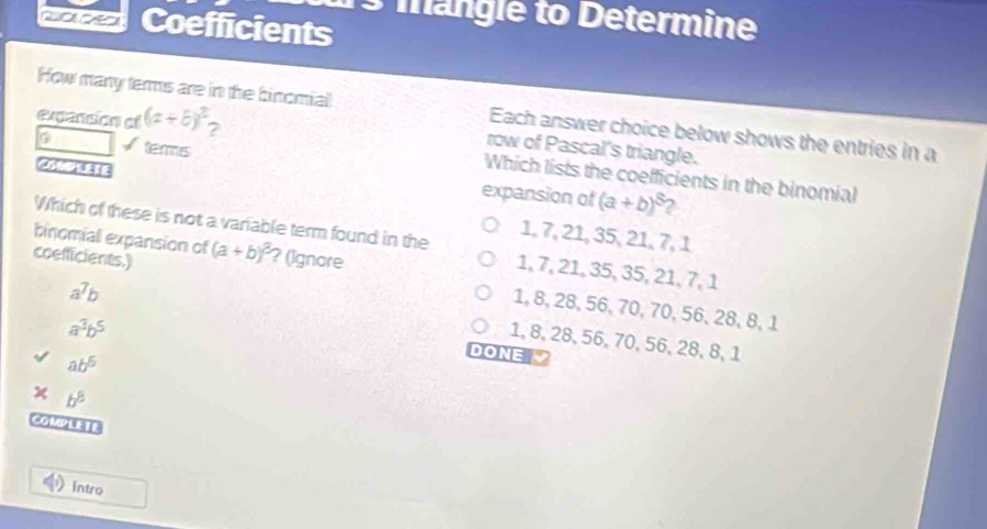 mangle to Determine
c Coefficients
How many terms are in the binomial Each answer choice below shows the entries in a
expanción of (a+b)^2 2
terms
row of Pascal's triangle.
Which lists the coefficients in the binomial
expansion of (a+b)^8 2
1, 7, 21, 35, 21, 7, 1
Which of these is not a variable term found in the 1, 7, 21, 35, 35, 21, 7, 1
binomiall expansion of (a+b)^2 ? (Ignore
a^7b
coefficients.) 1, 8, 28, 56, 70, 70, 56, 28, 8, 1
a^3b^5
1, 8, 28, 56, 70, 56, 28, 8, 1
ab^6
DONE 
x b^8
couVETE
Intro