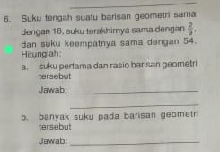 Suku tengah suatu barisan geometri sama 
dengan 18, suku terakhimya sama dengan  2/9 . 
dan suku keempatnya sama dengan 54. 
Hitunglah 
a. suku pertama dan rasio barisan geometri 
tersebut 
Jawab:_ 
_ 
b. banyak suku pada barisan geometri 
tersebut 
Jawab_