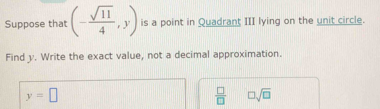 Suppose that (- sqrt(11)/4 ,y) is a point in Quadrant III lying on the unit circle. 
Find y. Write the exact value, not a decimal approximation.
y=□
 □ /□   □ sqrt(□ )