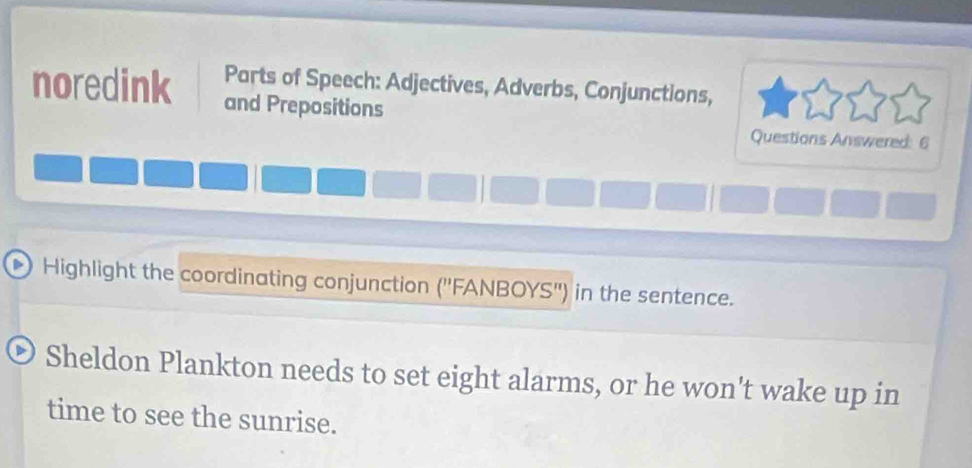 Parts of Speech: Adjectives, Adverbs, Conjunctions, 
noredink and Prepositions 
Questions Answered: 6 
Highlight the coordinating conjunction (''FANBOYS'') in the sentence. 
Sheldon Plankton needs to set eight alarms, or he won't wake up in 
time to see the sunrise.