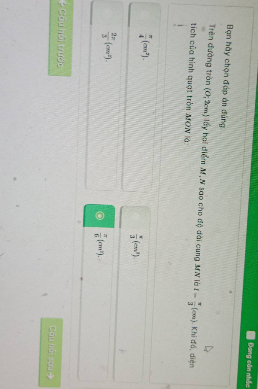 Đang cân nhắc
Bạn hãy chọn đáp án đúng.
Trên đường tròn (O;2cm) lấy hai điểm M, N sao cho độ dài cung MN là l= π /3 (cm). Khi đó, diện
tích của hình quạt tròn MON là:
 π /4 (cm^2).
 π /3 (cm^2).
 2π /3 (cm^2).
 π /6 (cm^2). 
* Câu hỏi trước Câu hỏi sau