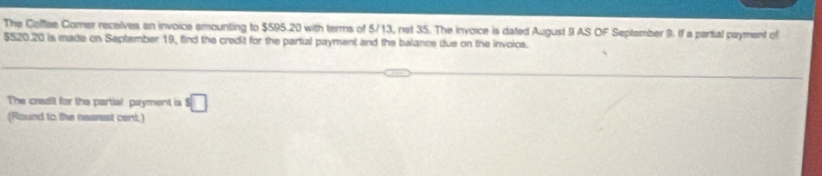 The Coffee Comer receives an invoice amounting to $595.20 with terms of 5/13, net 35. The invoice is dated August 9 AS OF September 9. If a partial payment of
$520.20 is made on September 19, find the credit for the partial payment and the balance due on the invoice. 
The credit for the partial payment is $□
(Round to the nearest cent.)