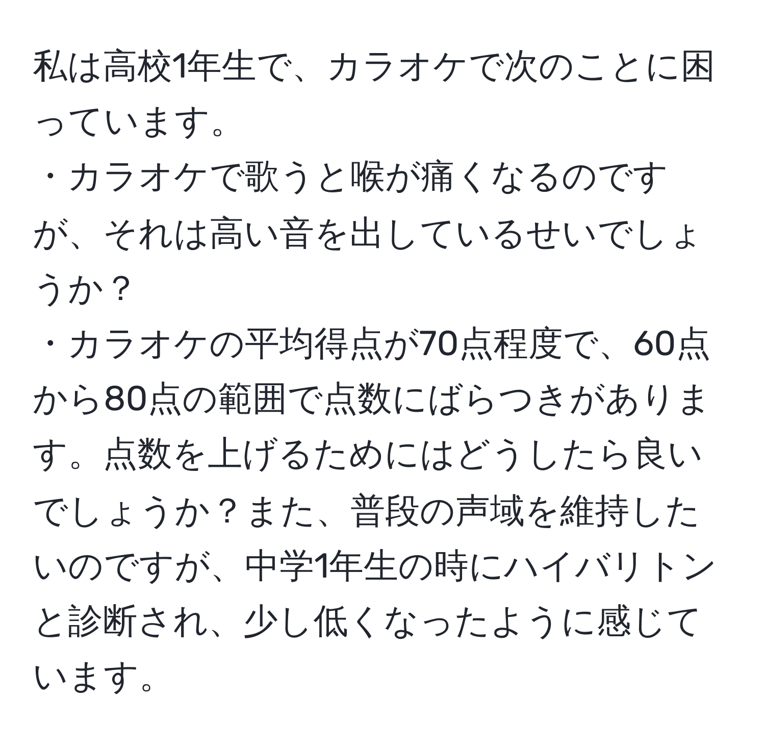 私は高校1年生で、カラオケで次のことに困っています。  
・カラオケで歌うと喉が痛くなるのですが、それは高い音を出しているせいでしょうか？  
・カラオケの平均得点が70点程度で、60点から80点の範囲で点数にばらつきがあります。点数を上げるためにはどうしたら良いでしょうか？また、普段の声域を維持したいのですが、中学1年生の時にハイバリトンと診断され、少し低くなったように感じています。