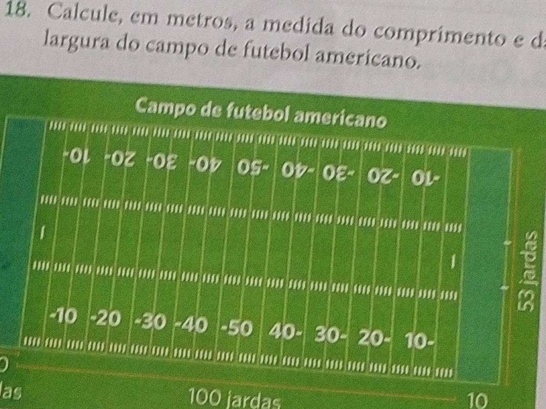 Calcule, em metros, a medida do comprimento e d 
largura do campo de futebol americano. 
Campo de futebol americano 
…………………………………………………… 
-Οι -Oζ -Oε -Oレ 05- OV-OE- OZ- 0 L-... .. .. ........ ....... .... .... .... .... .... .... .. .......... .. ... .. 
1 
I 
.... .... .... .... .... ................ .... .... ........ .... ........ ... ....... 
a
-10 - 20 - 30 - 40 - 50 40- 30 - 20 - 10-.... ........ ........ ....... ........ ......... ... .... ....... .......... . 
las 100 jardas 10