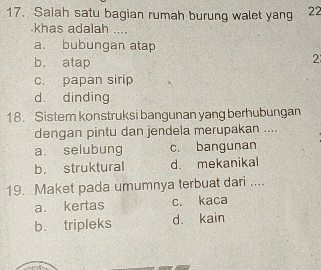 Salah satu bagian rumah burung walet yang 22
khas adalah ....
a. bubungan atap
b. atap
2
c. papan sirip
d. dinding
18. Sistem konstruksi bangunan yang berhubungan
dengan pintu dan jendela merupakan ....
a. selubung c. bangunan
b. struktural d. mekanikal
19. Maket pada umumnya terbuat dari ....
a. kertas c. kaca
b. tripleks
d. kain