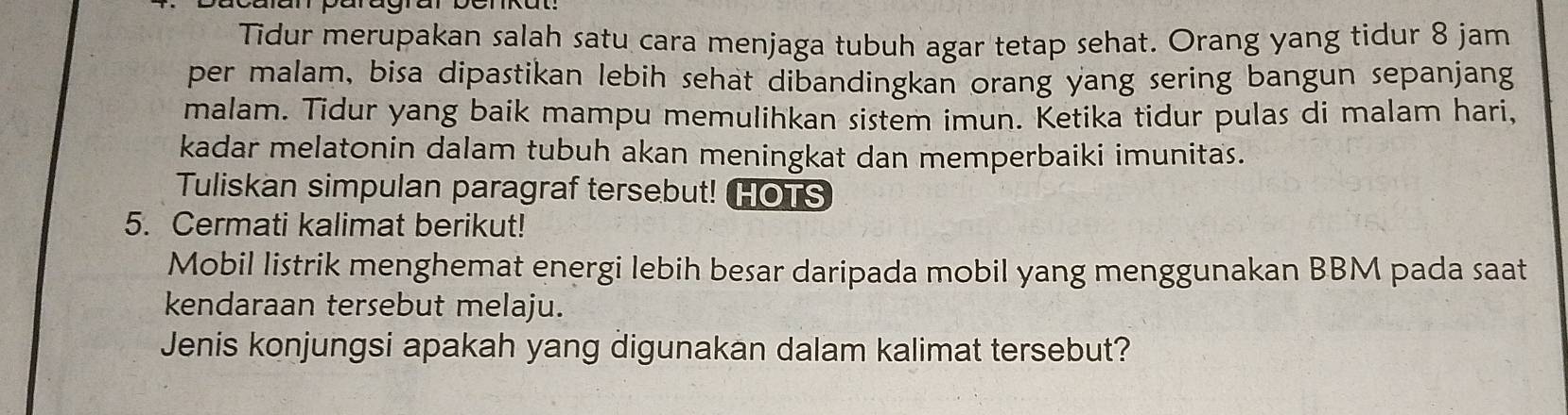 Tidur merupakan salah satu cara menjaga tubuh agar tetap sehat. Orang yang tidur 8 jam
per malam, bisa dipastikan lebih sehat dibandingkan orang yang sering bangun sepanjang 
malam. Tidur yang baik mampu memulihkan sistem imun. Ketika tidur pulas di malam hari, 
kadar melatonin dalam tubuh akan meningkat dan memperbaiki imunitas. 
Tuliskan simpulan paragraf tersebut! HOTS 
5. Cermati kalimat berikut! 
Mobil listrik menghemat energi lebih besar daripada mobil yang menggunakan BBM pada saat 
kendaraan tersebut melaju. 
Jenis konjungsi apakah yang digunakan dalam kalimat tersebut?