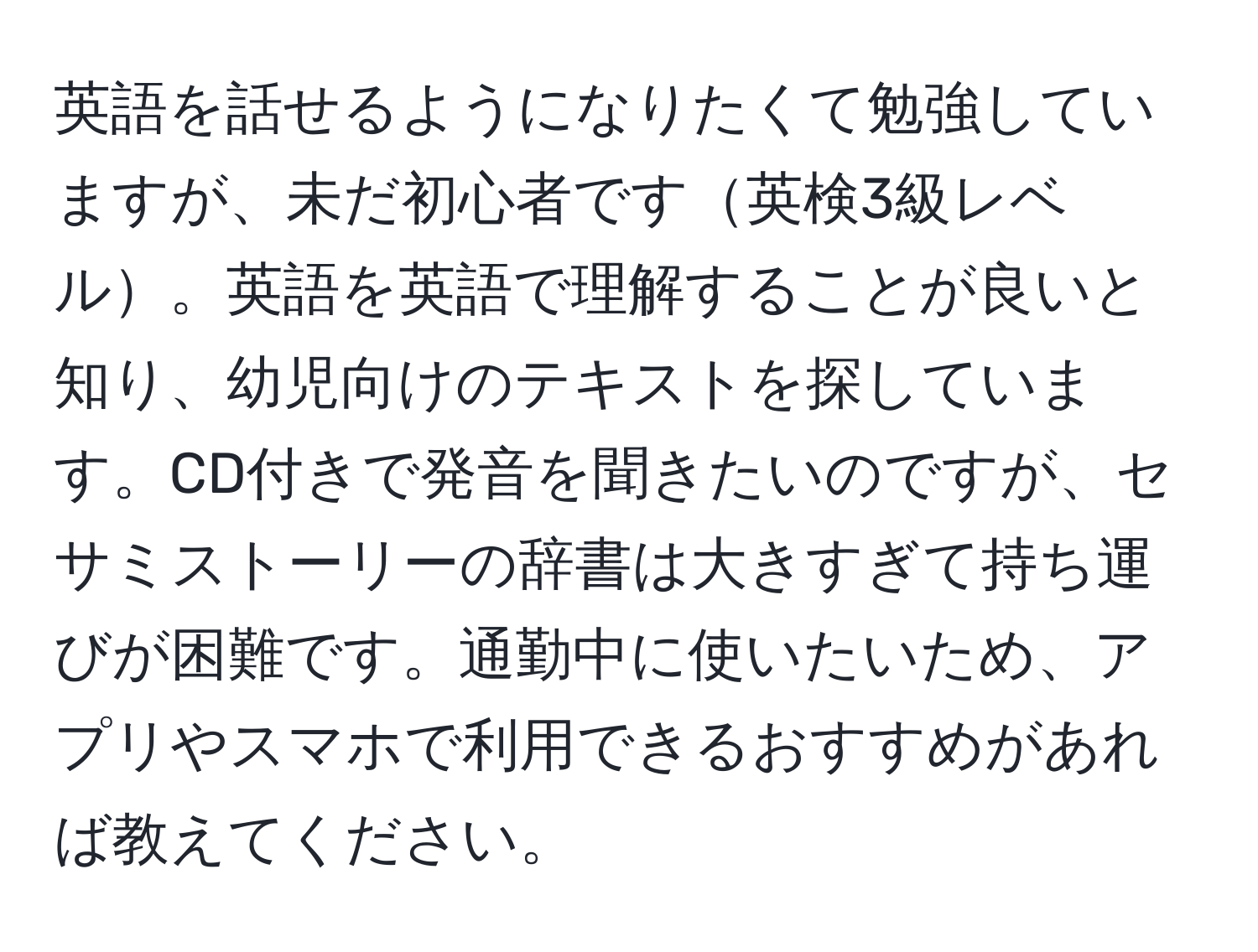 英語を話せるようになりたくて勉強していますが、未だ初心者です英検3級レベル。英語を英語で理解することが良いと知り、幼児向けのテキストを探しています。CD付きで発音を聞きたいのですが、セサミストーリーの辞書は大きすぎて持ち運びが困難です。通勤中に使いたいため、アプリやスマホで利用できるおすすめがあれば教えてください。