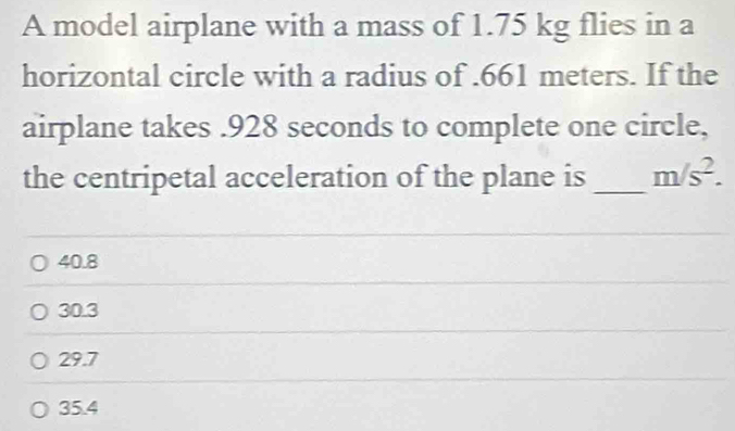 A model airplane with a mass of 1.75 kg flies in a
horizontal circle with a radius of . 661 meters. If the
airplane takes . 928 seconds to complete one circle,
the centripetal acceleration of the plane is_ m/s^2.
40.8
30.3
29.7
35.4