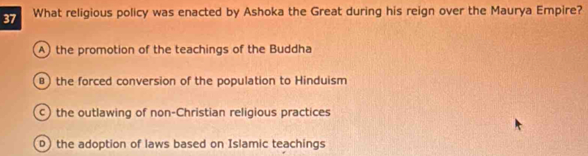 What religious policy was enacted by Ashoka the Great during his reign over the Maurya Empire?
A) the promotion of the teachings of the Buddha
B) the forced conversion of the population to Hinduism
c) the outlawing of non-Christian religious practices
D) the adoption of laws based on Islamic teachings