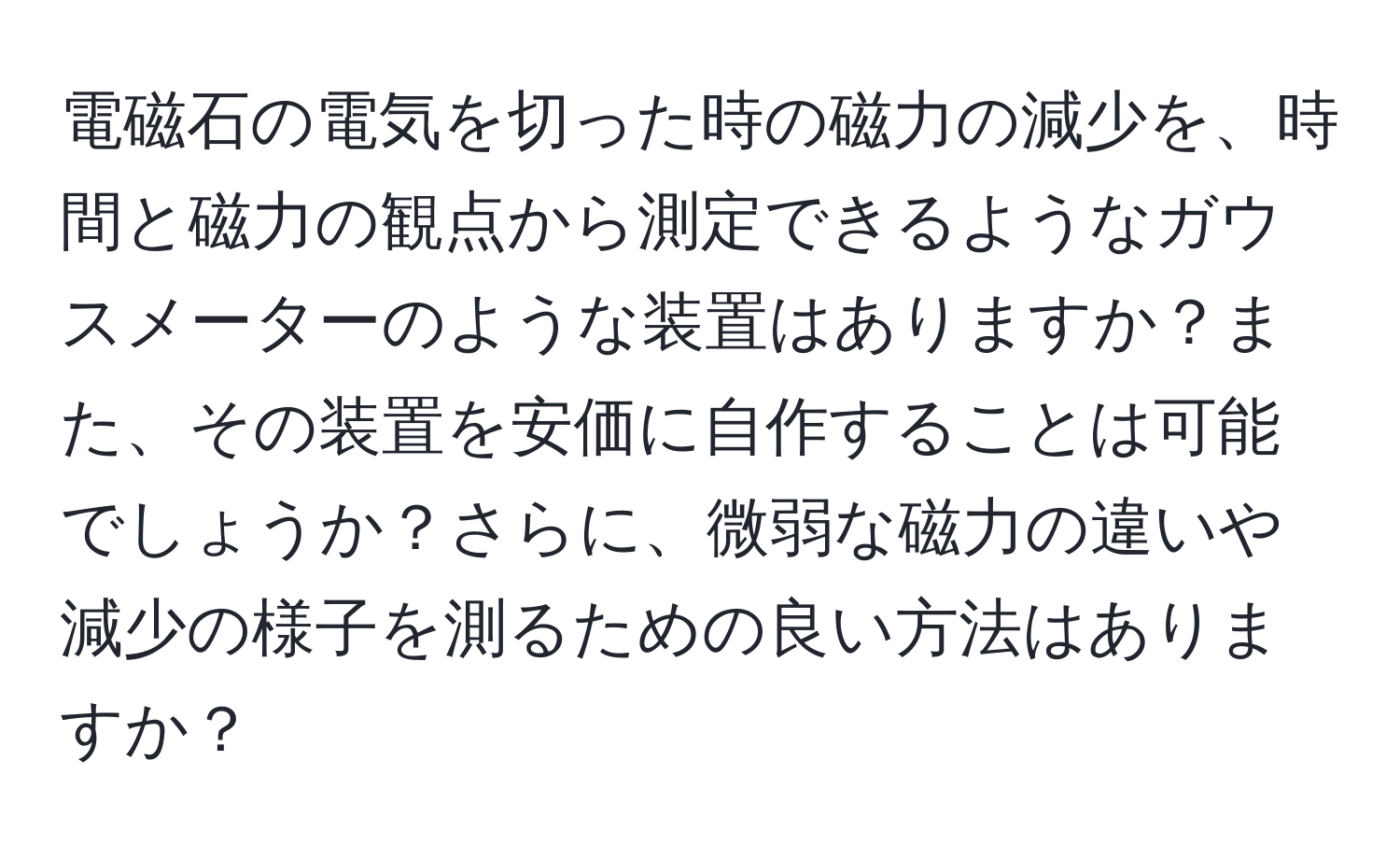 電磁石の電気を切った時の磁力の減少を、時間と磁力の観点から測定できるようなガウスメーターのような装置はありますか？また、その装置を安価に自作することは可能でしょうか？さらに、微弱な磁力の違いや減少の様子を測るための良い方法はありますか？