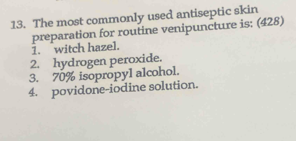 The most commonly used antiseptic skin
preparation for routine venipuncture is; (428)
1. witch hazel.
2. hydrogen peroxide.
3. 70% isopropyl alcohol.
4. povidone-iodine solution.