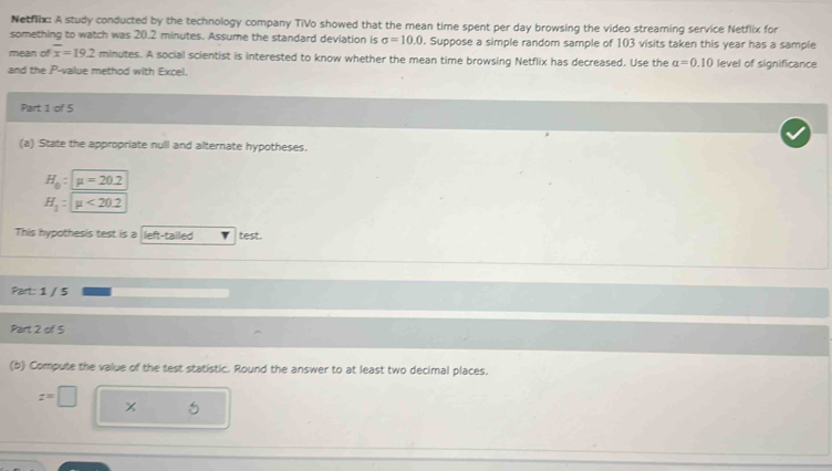 Netflix: A study conducted by the technology company TiVo showed that the mean time spent per day browsing the video streaming service Netflix for 
something to watch was 20.2 minutes. Assume the standard deviation is sigma =10.0 l. Suppose a simple random sample of 103 visits taken this year has a sample 
mean of overline x=19.2 minutes. A social scientist is interested to know whether the mean time browsing Netflix has decreased. Use the a=0.10 level of significance 
and the P -value method with Excel. 
Part 1 of 5 
(a) State the appropriate null and alternate hypotheses.
H_0:mu =20.2
H_1:mu <20.2
This hypothesis test is a left-tailed test. 
Part: 1 / 5 
Part 2 of 5 
(b) Compute the value of the test statistic. Round the answer to at least two decimal places.
z=□