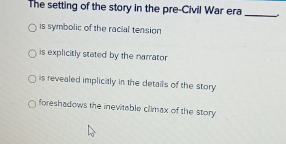 The setting of the story in the pre-Civil War era_
is symbolic of the racial tension
is explicitly stated by the narrator
is revealed implicitly in the details of the story
foreshadows the inevitable climax of the story