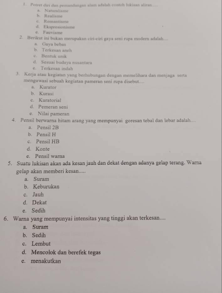 Potret diri dan pemandangan alam adalah contoh lukisan aliran.....
a. Naturalisme
b. Realisme
c. Romantisme
d. Ekspresionisme
e. Fauvisme
2. Berikut ini bukan merupakan ciri-ciri gaya seni rupa modern adalah....
a. Gaya bebas
b. Terkesan anch
c. Bentuk unik
d. Sesuai budaya nusantara
e. Terkesan indah
3. Kerja atau kegiatan yang berhubungan dengan memelihara dan menjaga serta
mengawasi sebuah kegiatan pameran seni rupa disebut....
a. Kurator
b. Kurasi
c. Kuratorial
d. Pemeran seni
e. Nilai pameran
4. Pensil berwarna hitam arang yang mempunyai goresan tebal dan lebar adalah....
a. Pensil 2B
b. Pensil H
c. Pensil HB
d. Konte
e. Pensil warna
5. Suatu lukisan akan ada kesan jauh dan dekat dengan adanya gelap terang. Warna
gelap akan memberi kesan.....
a. Suram
b. Keburukan
c. Jauh
d. Dekat
e. Sedih
6. Warna yang mempunyai intensitas yang tinggi akan terkesan....
a. Suram
b. Sedih
c. Lembut
d. Mencolok dan berefek tegas
e. menakutkan