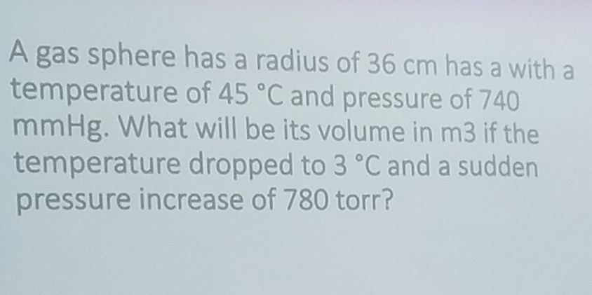 A gas sphere has a radius of 36 cm has a with a 
temperature of 45°C and pressure of 740
mmHg. What will be its volume in m3 if the 
temperature dropped to 3°C and a sudden 
pressure increase of 780 torr?