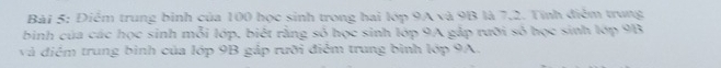 Điểm trung bình của 100 học sinh trong hai lớp 9A và 9B là 7,2. Tính điểm trung 
binh của các học sinh mỗi lớp, biết rằng số học sinh lớp 9A gắp rưỡi số học sinh lớp 9B
và điểm trung bình của lớp 9B gắp rưỡi điểm trung bình lớp 9A.