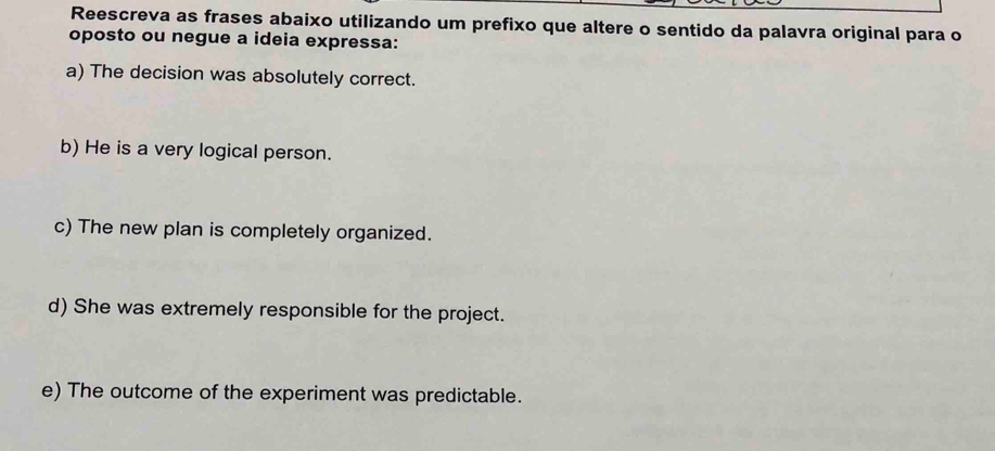 Reescreva as frases abaixo utilizando um prefixo que altere o sentido da palavra original para o 
oposto ou negue a ideia expressa: 
a) The decision was absolutely correct. 
b) He is a very logical person. 
c) The new plan is completely organized. 
d) She was extremely responsible for the project. 
e) The outcome of the experiment was predictable.