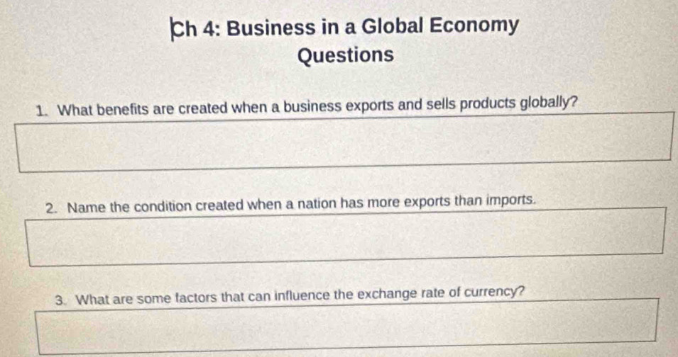 Ch 4: Business in a Global Economy 
Questions 
1. What benefits are created when a business exports and sells products globally? 
2. Name the condition created when a nation has more exports than imports. 
3. What are some factors that can influence the exchange rate of currency?