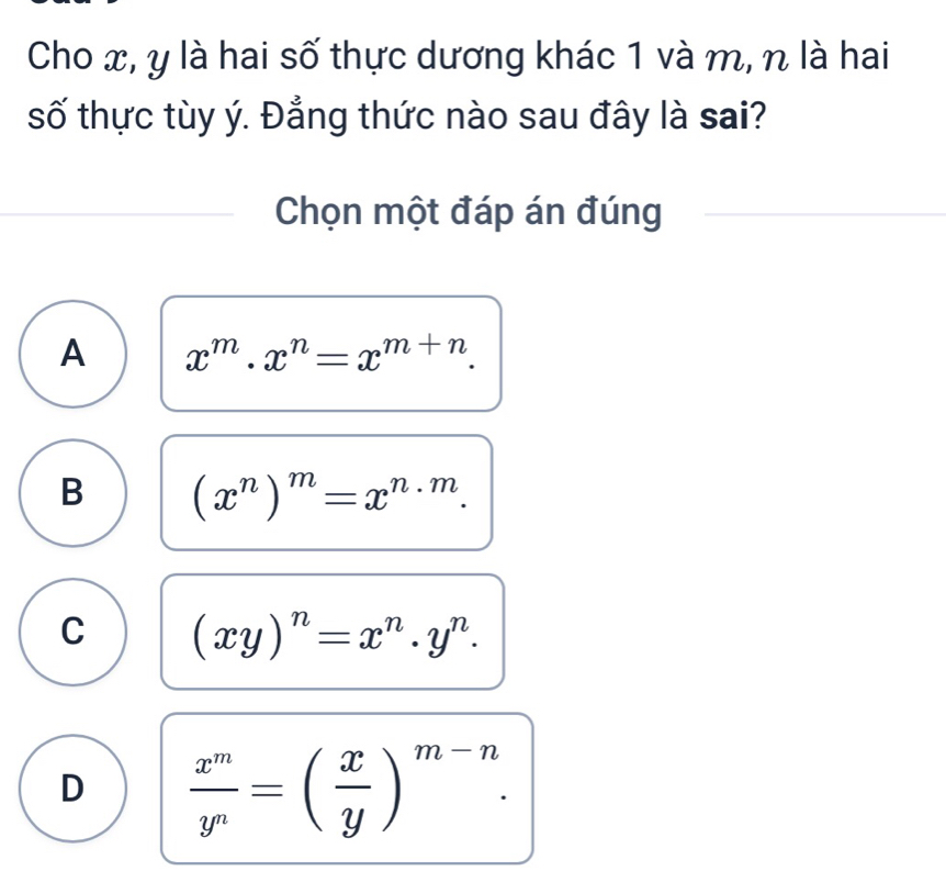 Cho x, y là hai số thực dương khác 1 và m, n là hai
số thực tùy ý. Đẳng thức nào sau đây là sai?
Chọn một đáp án đúng
A x^m· x^n=x^(m+n).
B (x^n)^m=x^(n· m).
C (xy)^n=x^n.y^n.
D  x^m/y^n =( x/y )^m-n.