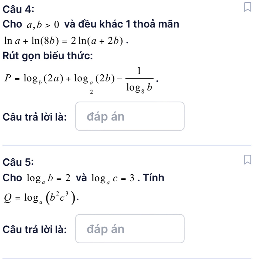 Cho a, b>0 và đều khác 1 thoả mãn
ln a+ln (8b)=2ln (a+2b). 
Rút gọn biểu thức:
P=log _b(2a)+log _ a/2 (2b)-frac 1log _8b. 
Câu trả lời là: đáp án 
Câu 5: 
Cho log _ab=2 và log _ac=3. Tính
Q=log _a(b^2c^3). 
Câu trả lời là: đáp án