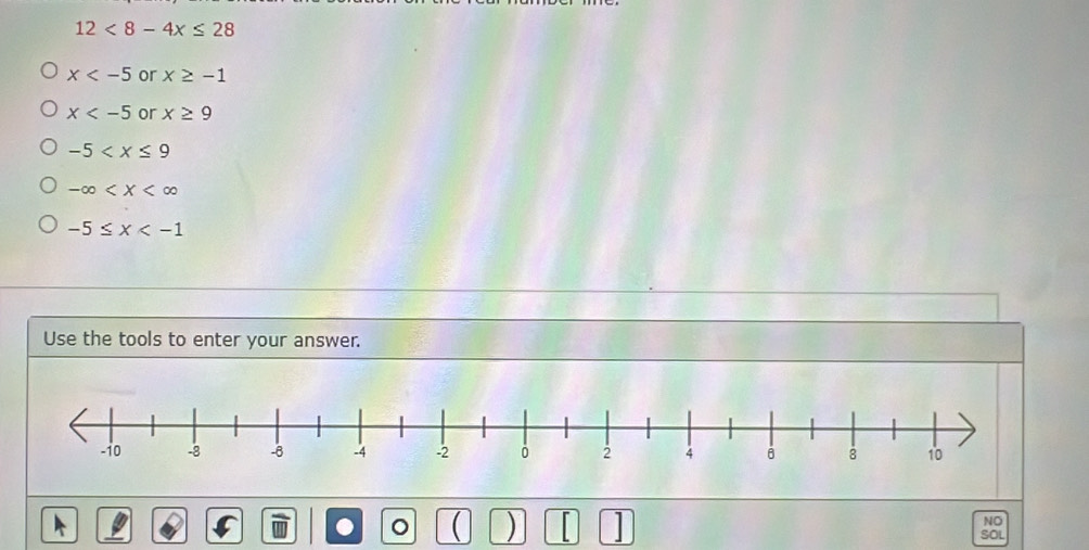 12<8-4x≤ 28
x or x≥ -1
x or x≥ 9
-5
-∈fty
-5≤ x
Use the tools to enter your answer. 
NO 
. 。  ) | SOL