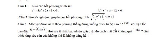 Giải các bắt phương trình sau 
a) -3x^2+2x+1<0</tex>. b) x^2+x-12<0</tex>. 
Câu 2 Tìm số nghiệm nguyên của bắt phương trình sqrt(2(x^2+1))≤ x+1
Câu 3. Một vật được ném theo phương thắng đứng xuống dưới từ độ cao^(320m) với vận tốc 
ban đầu v_0=20m/s. Hỏi sau ít nhất bao nhiêu giây, vật đó cách mặt đất không quá 10 0 m ? Giả 
thiết rằng sức cản của không khí là không đáng kể.