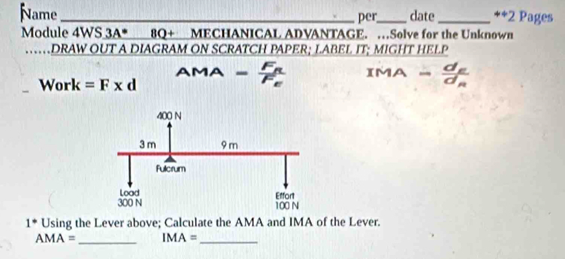 Name _per_ date_ ++2 Pages 
Module 4WS 3A^* 8Q+ MECHANICAL ADVANTAGE. …Solve for the Unknown 
. DRAW OUT A DIAGRAM ON SCRATCH PAPER; LABEL IT; MIGHT HELP 
AMA - MA - 
Work =F* d
1^* Using the Lever above; Calculate the AMA and IMA of the Lever.
AMA= _ 
_ IMA=