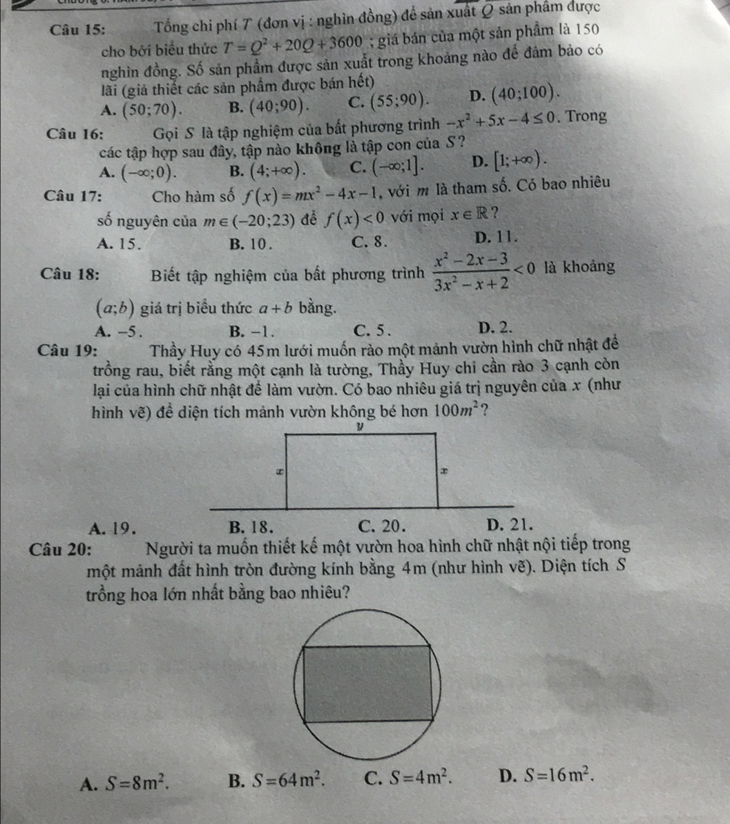 Tổng chỉ phí 7 (đơn vị : nghìn đồng) đề sản xuất Q sản phẩm được
cho bởi biểu thức T=Q^2+20Q+3600; giá bán của một sản phẩm là 150
nghìn đồng. Số sản phẩm được sản xuất trong khoảng nào để đảm bảo có
lãi (giả thiết các sản phẩm được bán hết)
A. (50;70). B. (40;90). C. (55;90). D. (40;100).
Câu 16:  Gọi S là tập nghiệm của bất phương trình -x^2+5x-4≤ 0. Trong
các tập hợp sau đây, tập nào không là tập con của S?
A. (-∈fty ;0). B. (4;+∈fty ). C. (-∈fty ;1]. D. [1;+∈fty ).
Câu 17: Cho hàm số f(x)=mx^2-4x-1 , với m là tham số. Có bao nhiêu
số nguyên của m∈ (-20;23) để f(x)<0</tex> với mọi x∈ R ?
A. 15. B. 10 . C. 8. D. 11.
Câu 18: Biết tập nghiệm của bất phương trình  (x^2-2x-3)/3x^2-x+2 <0</tex> là khoảng
(a;b) giá trị biểu thức a+b bằng.
A. -5 . B. −1. C. 5 . D. 2.
Câu 19: Thầy Huy có 45m lưới muốn rào một mảnh vườn hình chữ nhật để
trồng rau, biết rằng một cạnh là tường, Thầy Huy chi cần rào 3 cạnh còn
lại của hình chữ nhật để làm vườn. Có bao nhiêu giá trị nguyên của x (như
hình vẽ) để diện tích mảnh vườn không bé hơn 100m^2 ?
A. 19.
Câu 20: Người ta muốn thiết kế một vườn hoa hình chữ nhật nội tiếp trong
một mảnh đất hình tròn đường kính bằng 4m (như hình vẽ). Diện tích S
trồng hoa lớn nhất bằng bao nhiêu?
A. S=8m^2. B. S=64m^2. C. S=4m^2. D. S=16m^2.