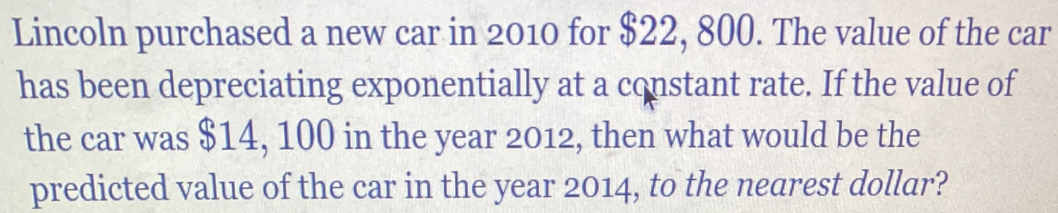 Lincoln purchased a new car in 2010 for $22, 800. The value of the car 
has been depreciating exponentially at a constant rate. If the value of 
the car was $14, 100 in the year 2012, then what would be the 
predicted value of the car in the year 2014, to the nearest dollar?