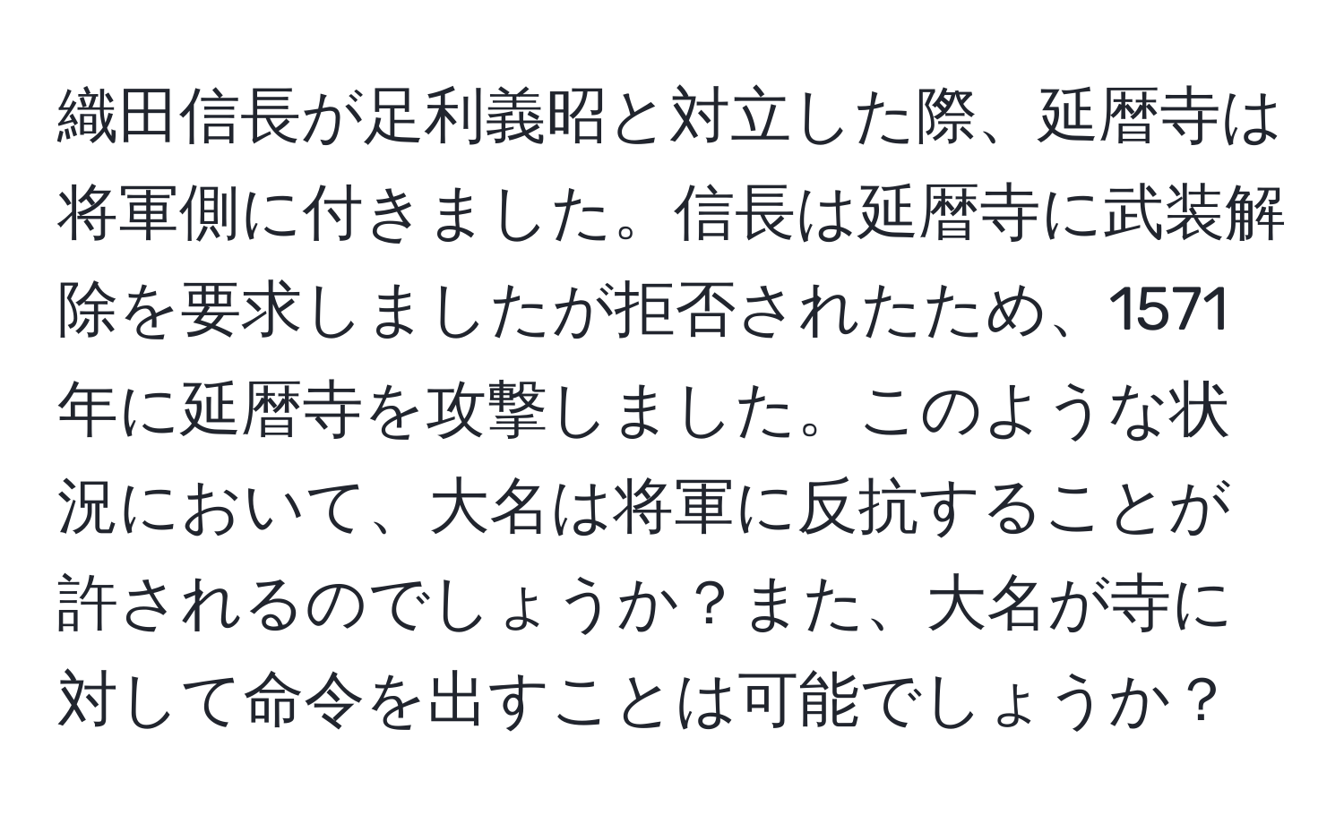 織田信長が足利義昭と対立した際、延暦寺は将軍側に付きました。信長は延暦寺に武装解除を要求しましたが拒否されたため、1571年に延暦寺を攻撃しました。このような状況において、大名は将軍に反抗することが許されるのでしょうか？また、大名が寺に対して命令を出すことは可能でしょうか？