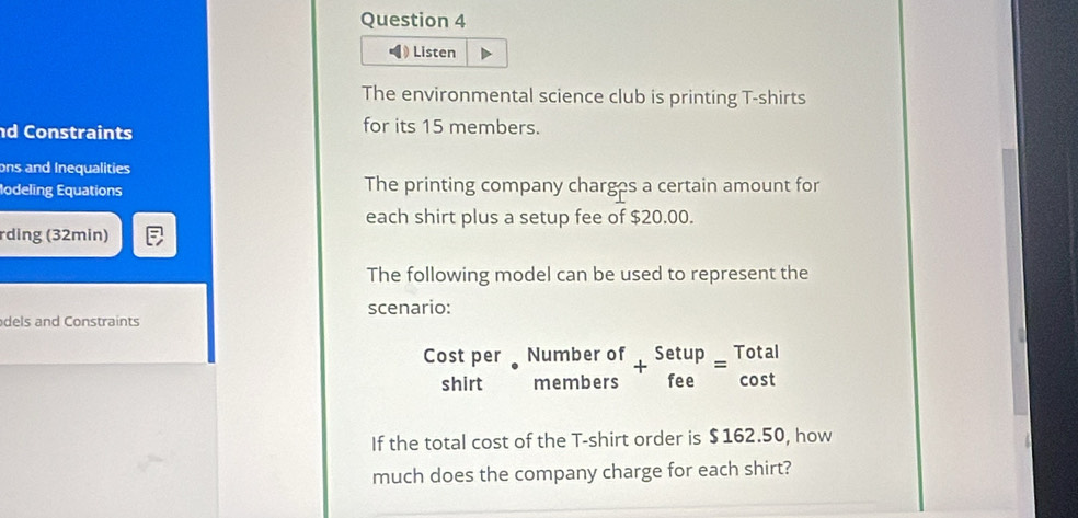 Listen 
The environmental science club is printing T-shirts 
d Constraints for its 15 members. 
ons and Inequalities 
lodeling Equations The printing company charges a certain amount for 
each shirt plus a setup fee of $20.00. 
rding (32min) 
The following model can be used to represent the 
scenario: 
dels and Constraints 
C beginarrayr ostper shirtendarray · beginarrayr Numberof membersendarray +beginarrayr Setup feeendarray =beginarrayr Total cos tendarray
11 
If the total cost of the T-shirt order is $162.50, how 
much does the company charge for each shirt?