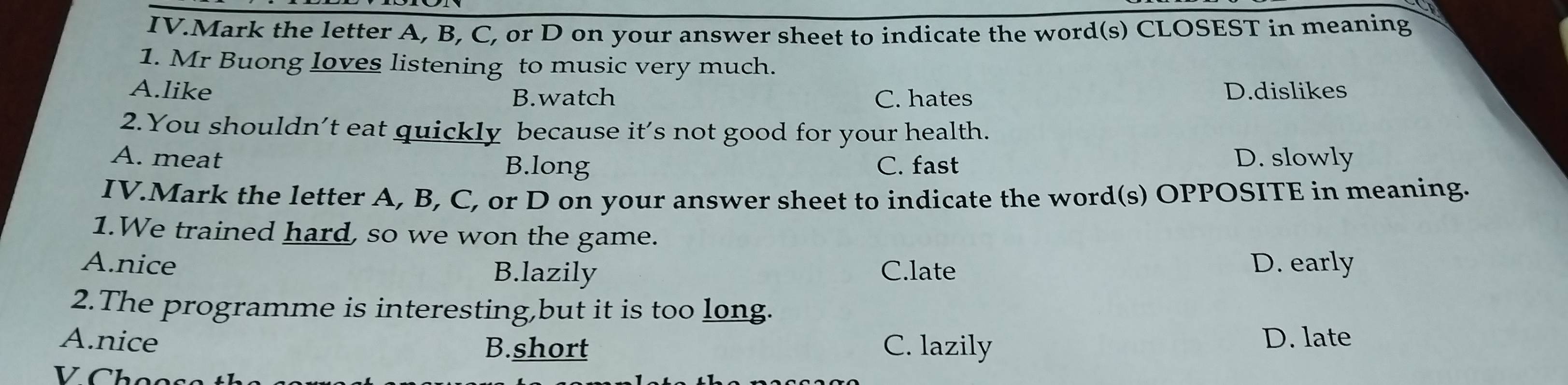 IV.Mark the letter A, B, C, or D on your answer sheet to indicate the word(s) CLOSEST in meaning
1. Mr Buong loves listening to music very much.
A.like D.dislikes
B.watch C. hates
2.You shouldn’t eat quickly because it’s not good for your health.
A. meat C. fast D. slowly
B.long
IV.Mark the letter A, B, C, or D on your answer sheet to indicate the word(s) OPPOSITE in meaning.
1.We trained hard, so we won the game.
A.nice B.lazily C.late D. early
2.The programme is interesting,but it is too long.
A.nice B.short C. lazily
D. late
V Chọc