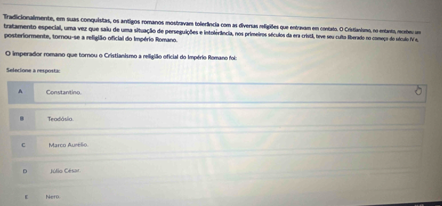 Tradicionalmente, em suas conquistas, os antigos romanos mostravam tolerância com as diversas religiões que entravam em contato. O Cristianismo, no entanto, recebeu um
tratamento especial, uma vez que saiu de uma situação de perseguições e intolerância, nos primeiros séculos da era cristã, teve seu culto liberado no começo do século IV e,
posteriormente, tornou-se a religião oficial do Império Romano.
O imperador romano que tornou o Cristianismo a religião oficial do Império Romano foi:
Selecione a resposta:
A Constantino.
B Teodósio.
C Marco Aurélio.
D Júlio César.
E Nero.