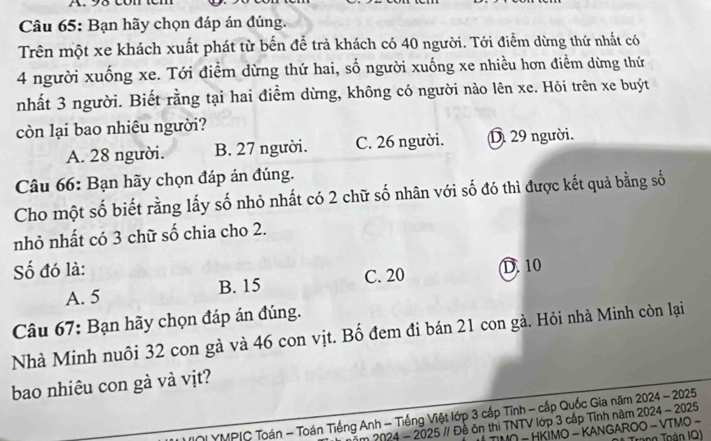 Bạn hãy chọn đáp án đúng.
Trên một xe khách xuất phát từ bến để trả khách có 40 người. Tới điểm dừng thứ nhất có
4 người xuống xe. Tới điểm dừng thứ hai, số người xuống xe nhiều hơn điểm dừng thứ
nhất 3 người. Biết rằng tại hai điểm dừng, không có người nào lên xe. Hỏi trên xe buýt
còn lại bao nhiêu người?
A. 28 người. B. 27 người. C. 26 người. D 29 người.
Câu 66: Bạn hãy chọn đáp án đúng.
Cho một số biết rằng lấy số nhỏ nhất có 2 chữ số nhân với số đó thì được kết quả bằng số
nhỏ nhất có 3 chữ số chia cho 2.
Số đó là: D. 10
A. 5 B. 15 C. 20
Câu 67: Bạn hãy chọn đáp án đúng.
Nhà Minh nuôi 32 con gà và 46 con vịt. Bố đem đi bán 21 con gà. Hỏi nhà Minh còn lại
bao nhiêu con gà và vịt?
NI YMPIC Toán - Toán Tiếng Anh - Tiếng Việt lớp 3 cấp Tĩnh - cấp Quốc Gia năm 2024 - 2025
2024 - 2025 // Đề ôn thị TNTV lớp 3 cấp Tĩnh năm 2024 - 2025
− HKİMO - KANGAROO - VTΜO − Tạng Toán IQ)