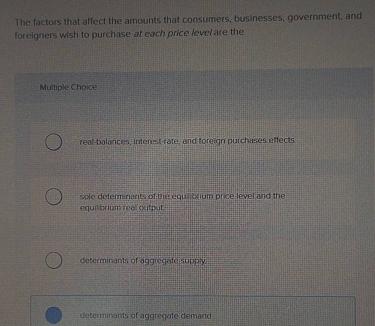 The factors that affect the amounts that consumers, businesses, government, and
foreigners wish to purchase at each price level are the
Multiple Choice
real-balances, interest-rate, and foreign purchases effects.
sole determinants of the equilibrium price level and the
equilibrium real output.
determinants of aggregate supply.
determinants of aggregate demand