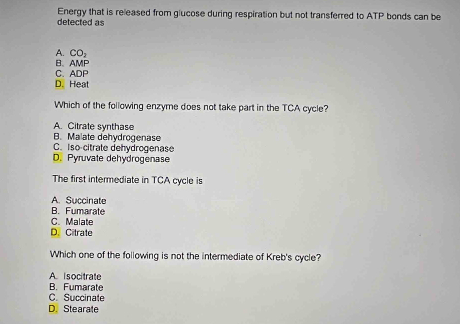 Energy that is released from glucose during respiration but not transferred to ATP bonds can be
detected as
A. CO_2
B. AMP
C.ADP
D. Heat
Which of the following enzyme does not take part in the TCA cycle?
A. Citrate synthase
B. Malate dehydrogenase
C. Iso-citrate dehydrogenase
D. Pyruvate dehydrogenase
The first intermediate in TCA cycle is
A. Succinate
B. Fumarate
C. Malate
D. Citrate
Which one of the following is not the intermediate of Kreb's cycle?
A. Isocitrate
B. Fumarate
C. Succinate
D. Stearate