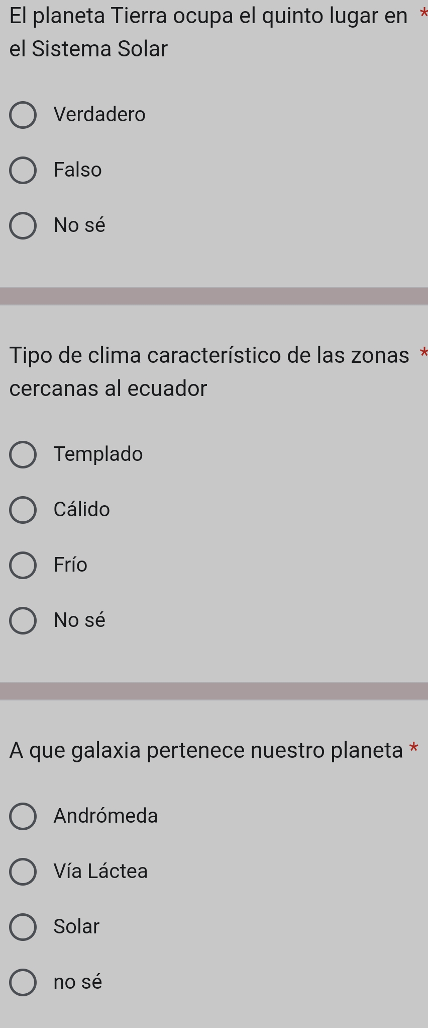 El planeta Tierra ocupa el quinto lugar en *
el Sistema Solar
Verdadero
Falso
No sé
* Tipo de clima característico de las zonas *
cercanas al ecuador
Templado
Cálido
Frío
No sé
A que galaxia pertenece nuestro planeta *
Andrómeda
Vía Láctea
Solar
no sé