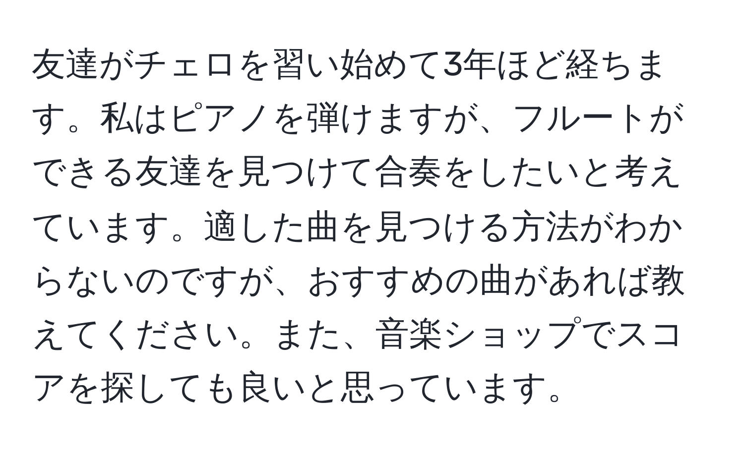 友達がチェロを習い始めて3年ほど経ちます。私はピアノを弾けますが、フルートができる友達を見つけて合奏をしたいと考えています。適した曲を見つける方法がわからないのですが、おすすめの曲があれば教えてください。また、音楽ショップでスコアを探しても良いと思っています。