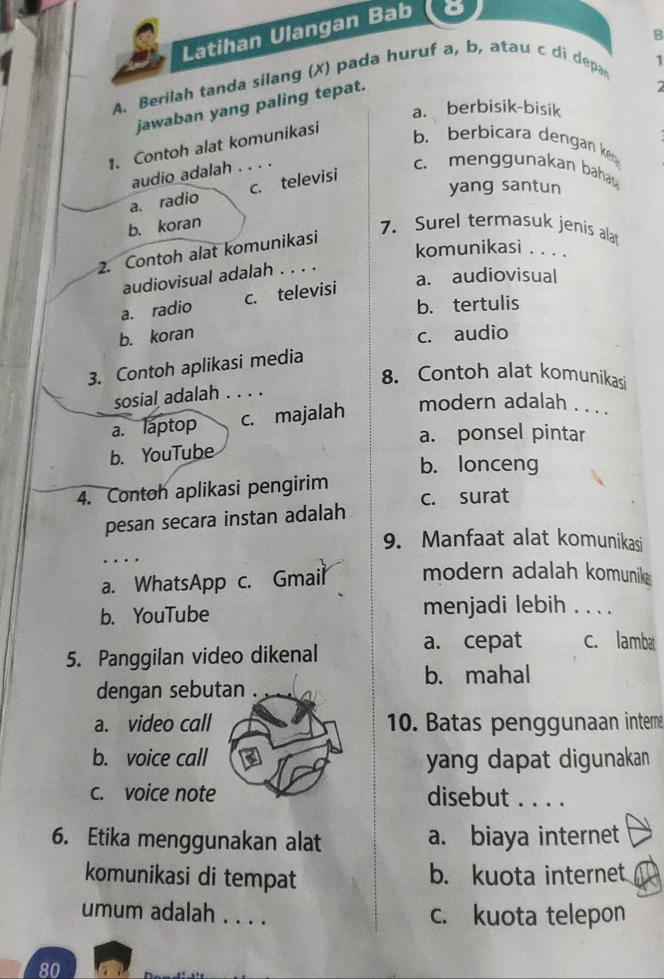 Latihan Ulangan Bab
B
A. Berilah tanda silang (X) pada huruf a, b, atau c di depan
1
jawaban yang paling tepat.
a. berbisik-bisik
1. Contoh alat komunikasi
b. berbicara dengan ken
audio adalah . . . .
c. menggunakan bahas
yang santun
a. radio c. televisi
b. koran 7. Surel termasuk jenis alat
komunikasi . . . .
2. Contoh alat komunikasi
a. audiovisual
audiovisual adalah . . . .
a. radio c. televisi
b. tertulis
b. koran c. audio
3. Contoh aplikasi media
8. Contoh alat komunikasi
sosial adalah . . . .
a. laptop c. majalah
modern adalah . . . .
a. ponsel pintar
b. YouTube
b. lonceng
4. Contoh aplikasi pengirim
c. surat
pesan secara instan adalah
9. Manfaat alat komunikasi
a. WhatsApp c. Gmail
modern adalah komuniks
b. YouTube
menjadi lebih . . . .
5. Panggilan video dikenal
a. cepat c. lambat
b. mahal
dengan sebutan .
a. video call 10. Batas penggunaan interne
b. voice call yang dapat digunakan
c. voice note disebut . . . .
6. Etika menggunakan alat a. biaya internet
komunikasi di tempat b. kuota internet
umum adalah . . . . c. kuota telepon
80